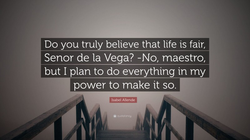 Isabel Allende Quote: “Do you truly believe that life is fair, Senor de la Vega? -No, maestro, but I plan to do everything in my power to make it so.”