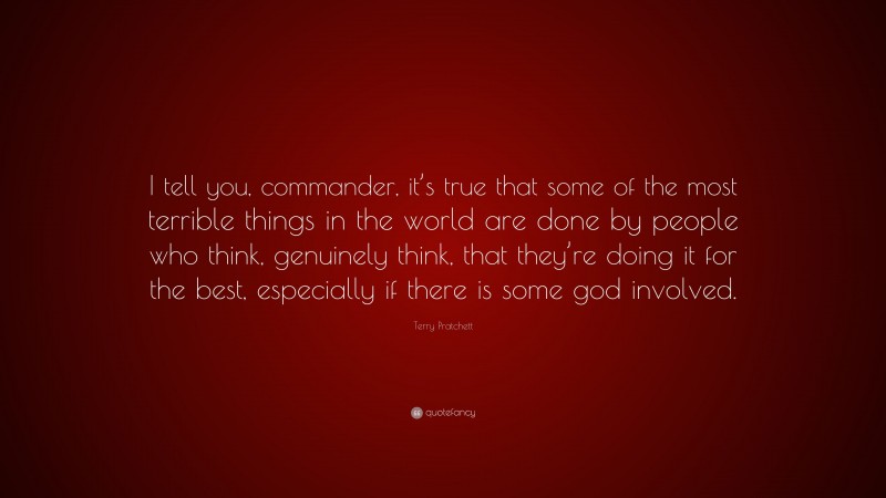Terry Pratchett Quote: “I tell you, commander, it’s true that some of the most terrible things in the world are done by people who think, genuinely think, that they’re doing it for the best, especially if there is some god involved.”