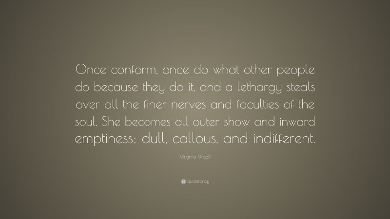 Virginia Woolf Quote: “Once conform, once do what other people do because they do it, and a lethargy steals over all the finer nerves and faculties of the soul. She becomes all outer show and inward emptiness; dull, callous, and indifferent.”