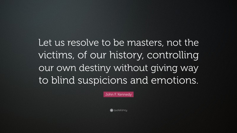 John F. Kennedy Quote: “Let us resolve to be masters, not the victims, of our history, controlling our own destiny without giving way to blind suspicions and emotions.”