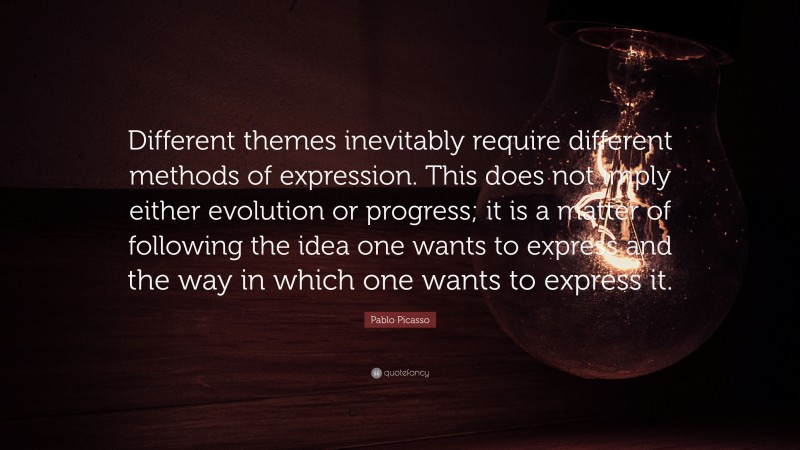 Pablo Picasso Quote: “Different themes inevitably require different methods of expression. This does not imply either evolution or progress; it is a matter of following the idea one wants to express and the way in which one wants to express it.”