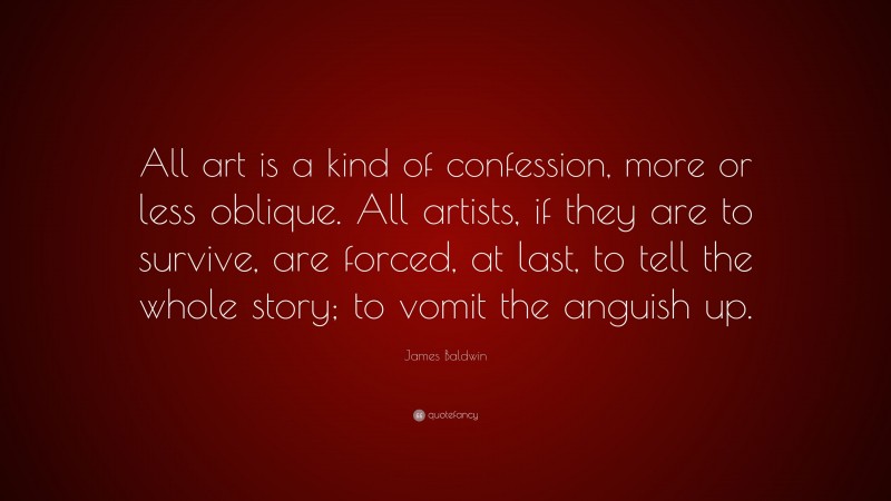 James Baldwin Quote: “All art is a kind of confession, more or less oblique. All artists, if they are to survive, are forced, at last, to tell the whole story; to vomit the anguish up.”