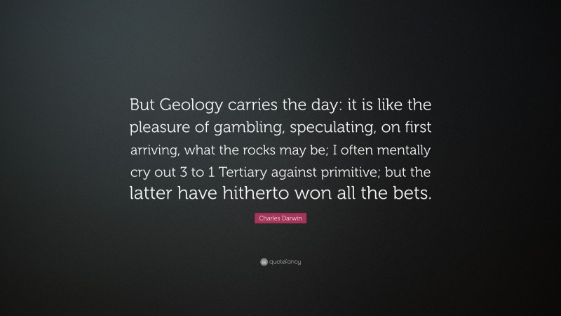 Charles Darwin Quote: “But Geology carries the day: it is like the pleasure of gambling, speculating, on first arriving, what the rocks may be; I often mentally cry out 3 to 1 Tertiary against primitive; but the latter have hitherto won all the bets.”