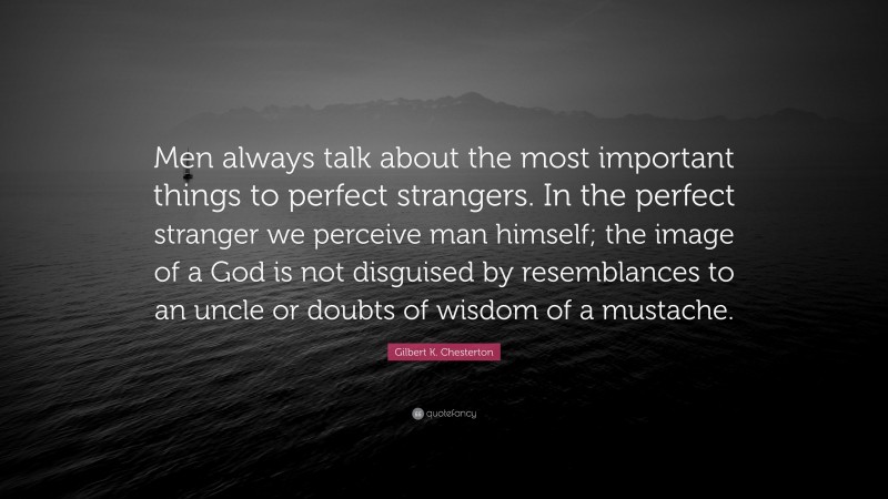 Gilbert K. Chesterton Quote: “Men always talk about the most important things to perfect strangers. In the perfect stranger we perceive man himself; the image of a God is not disguised by resemblances to an uncle or doubts of wisdom of a mustache.”