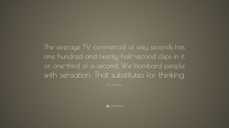 Ray Bradbury Quote: “The average TV commercial of sixty seconds has one hundred and twenty half-second clips in it, or one-third of a second. We bombard people with sensation. That substitutes for thinking.”