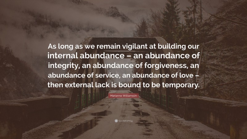 Marianne Williamson Quote: “As long as we remain vigilant at building our internal abundance – an abundance of integrity, an abundance of forgiveness, an abundance of service, an abundance of love – then external lack is bound to be temporary.”
