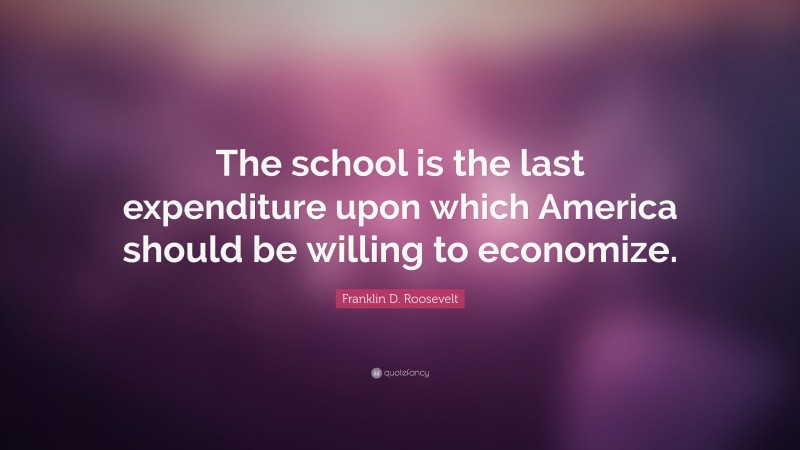 Franklin D. Roosevelt Quote: “The school is the last expenditure upon which America should be willing to economize.”