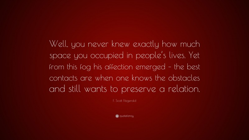 F. Scott Fitzgerald Quote: “Well, you never knew exactly how much space you occupied in people’s lives. Yet from this fog his affection emerged – the best contacts are when one knows the obstacles and still wants to preserve a relation.”