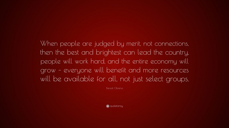 Barack Obama Quote: “When people are judged by merit, not connections, then the best and brightest can lead the country, people will work hard, and the entire economy will grow – everyone will benefit and more resources will be available for all, not just select groups.”