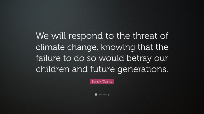 Barack Obama Quote: “We will respond to the threat of climate change, knowing that the failure to do so would betray our children and future generations.”