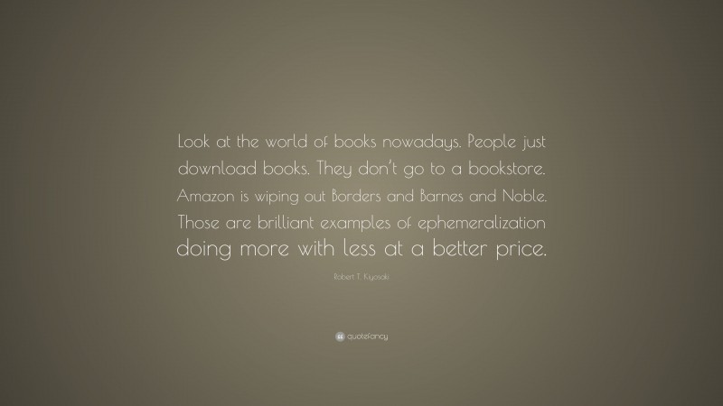 Robert T. Kiyosaki Quote: “Look at the world of books nowadays. People just download books. They don’t go to a bookstore. Amazon is wiping out Borders and Barnes and Noble. Those are brilliant examples of ephemeralization doing more with less at a better price.”