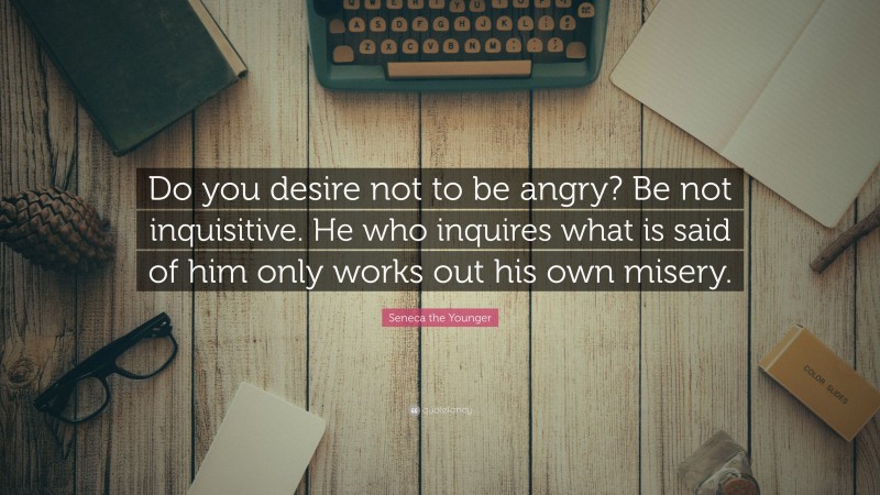 Seneca the Younger Quote: “Do you desire not to be angry? Be not inquisitive. He who inquires what is said of him only works out his own misery.”