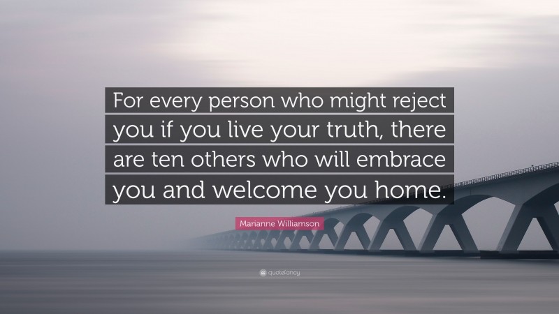 Marianne Williamson Quote: “For every person who might reject you if you live your truth, there are ten others who will embrace you and welcome you home.”