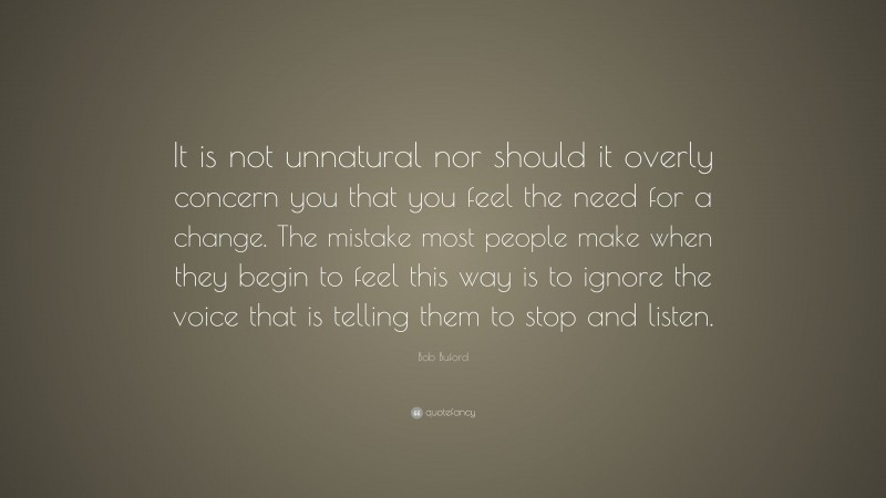 Bob Buford Quote: “It is not unnatural nor should it overly concern you that you feel the need for a change. The mistake most people make when they begin to feel this way is to ignore the voice that is telling them to stop and listen.”