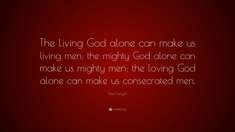Peter Forsyth Quote: “The Living God alone can make us living men; the mighty God alone can make us mighty men; the loving God alone can make us consecrated men.”