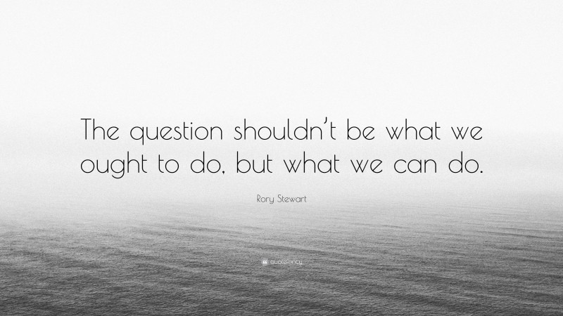 Rory Stewart Quote: “The question shouldn’t be what we ought to do, but what we can do.”