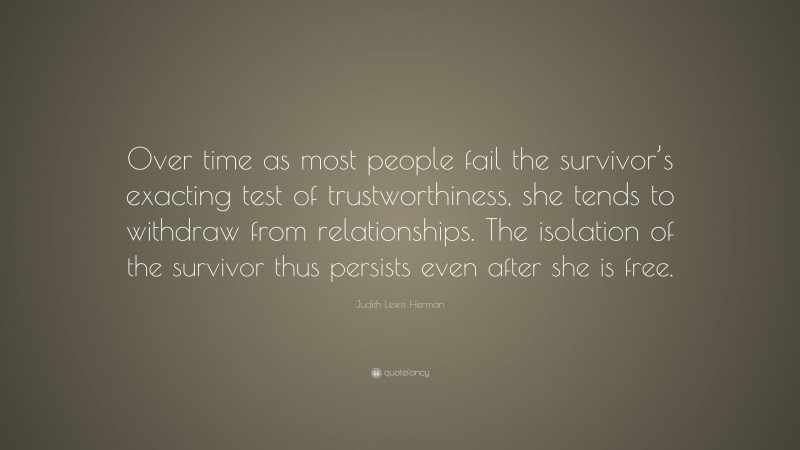 Judith Lewis Herman Quote: “Over time as most people fail the survivor’s exacting test of trustworthiness, she tends to withdraw from relationships. The isolation of the survivor thus persists even after she is free.”