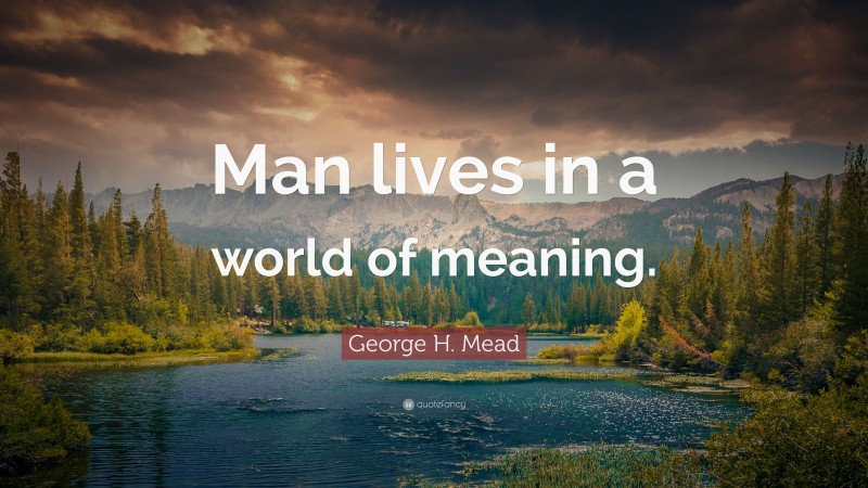 George H. Mead Quote: “Man lives in a world of meaning.”