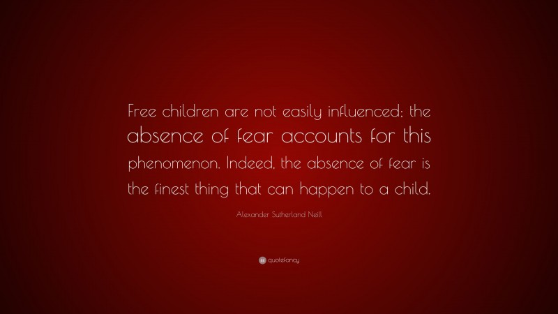 Alexander Sutherland Neill Quote: “Free children are not easily influenced; the absence of fear accounts for this phenomenon. Indeed, the absence of fear is the finest thing that can happen to a child.”