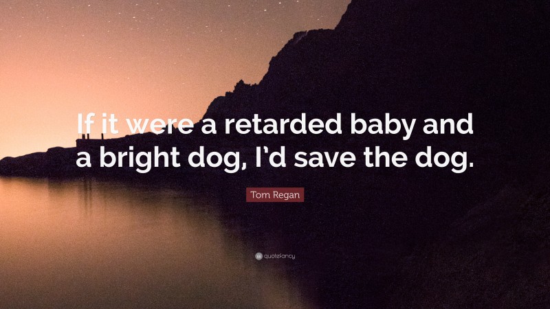 Tom Regan Quote: “If it were a retarded baby and a bright dog, I’d save the dog.”