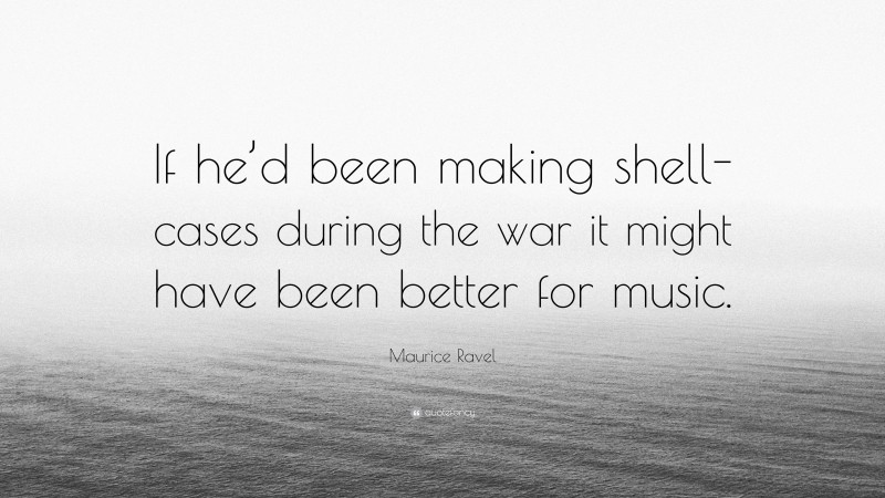 Maurice Ravel Quote: “If he’d been making shell-cases during the war it might have been better for music.”