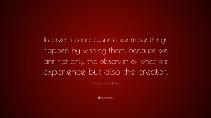 Vilayat Inayat Khan Quote: “In dream consciousness we make things happen by wishing them, because we are not only the observer of what we experience but also the creator.”
