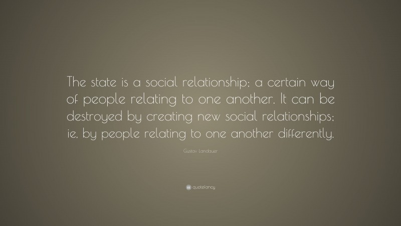 Gustav Landauer Quote: “The state is a social relationship; a certain way of people relating to one another. It can be destroyed by creating new social relationships; ie, by people relating to one another differently.”