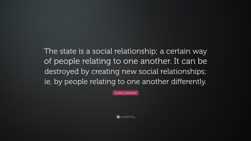 Gustav Landauer Quote: “The state is a social relationship; a certain way of people relating to one another. It can be destroyed by creating new social relationships; ie, by people relating to one another differently.”
