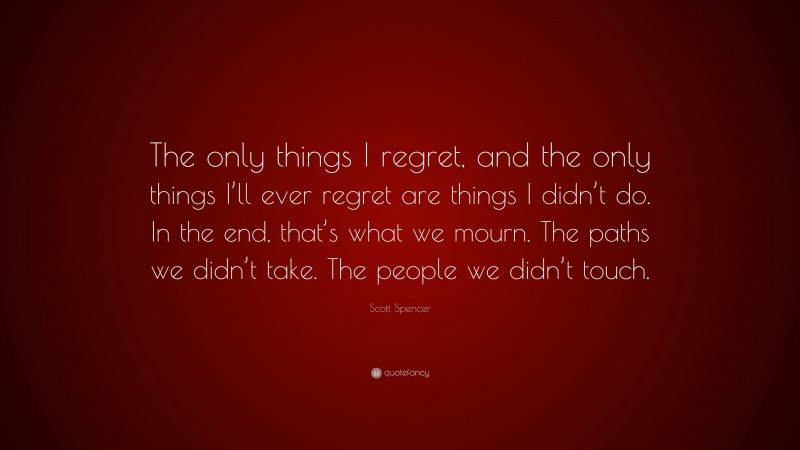 Scott Spencer Quote: “The only things I regret, and the only things I’ll ever regret are things I didn’t do. In the end, that’s what we mourn. The paths we didn’t take. The people we didn’t touch.”