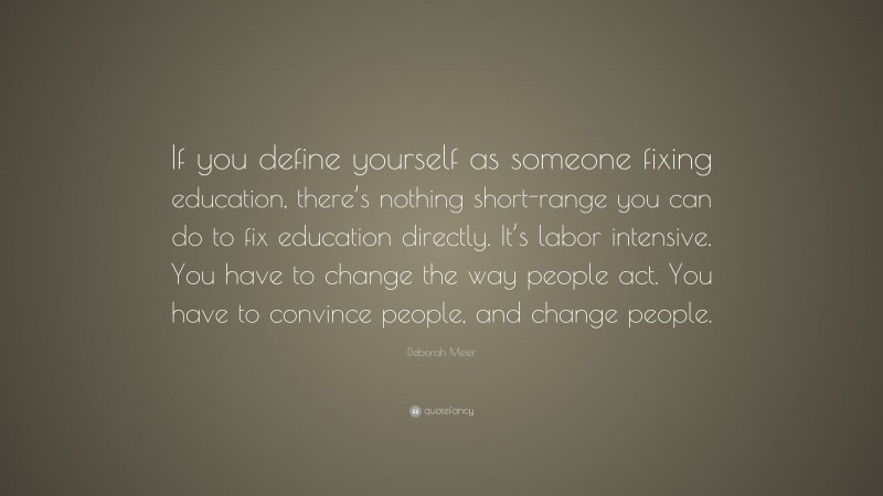 Deborah Meier Quote: “If you define yourself as someone fixing education, there’s nothing short-range you can do to fix education directly. It’s labor intensive. You have to change the way people act. You have to convince people, and change people.”