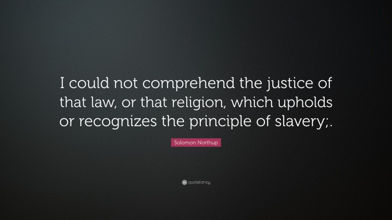 Solomon Northup Quote: “I could not comprehend the justice of that law, or that religion, which upholds or recognizes the principle of slavery;.”