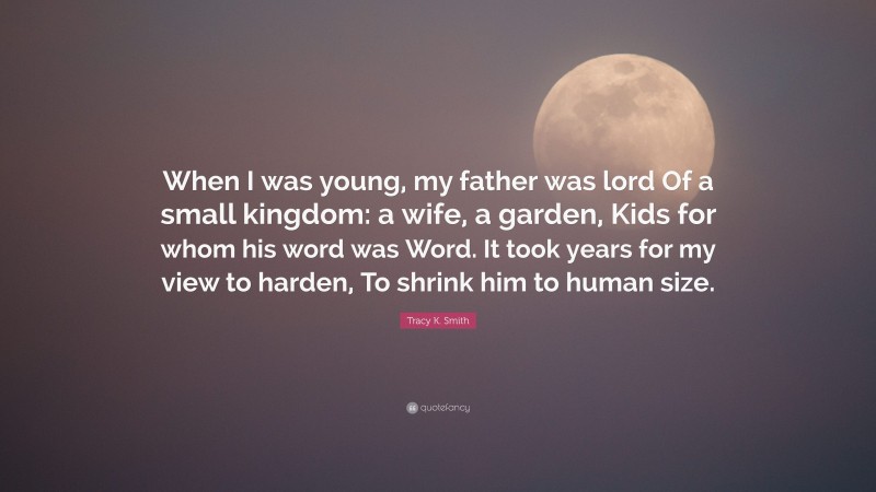 Tracy K. Smith Quote: “When I was young, my father was lord Of a small kingdom: a wife, a garden, Kids for whom his word was Word. It took years for my view to harden, To shrink him to human size.”