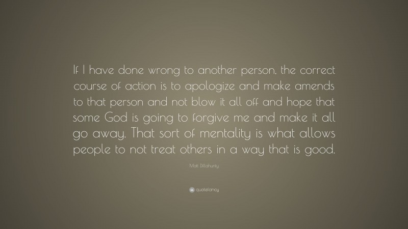 Matt Dillahunty Quote: “If I have done wrong to another person, the correct course of action is to apologize and make amends to that person and not blow it all off and hope that some God is going to forgive me and make it all go away. That sort of mentality is what allows people to not treat others in a way that is good.”