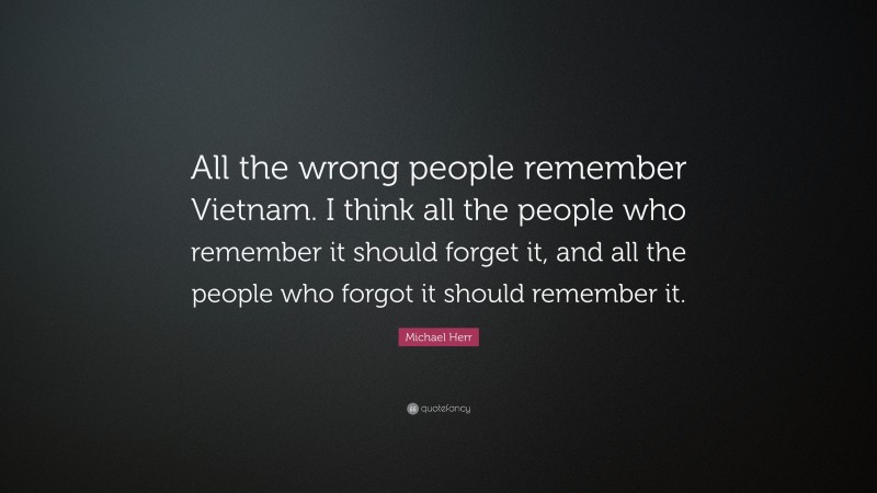 Michael Herr Quote: “All the wrong people remember Vietnam. I think all the people who remember it should forget it, and all the people who forgot it should remember it.”