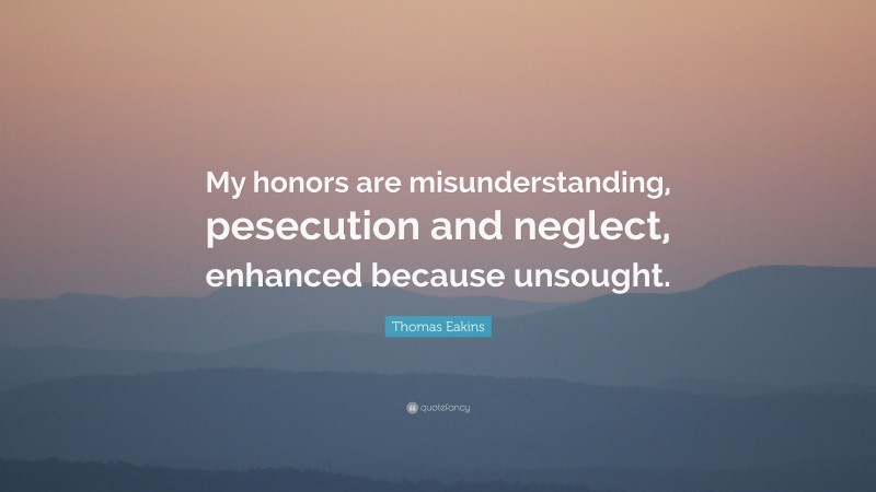 Thomas Eakins Quote: “My honors are misunderstanding, pesecution and neglect, enhanced because unsought.”