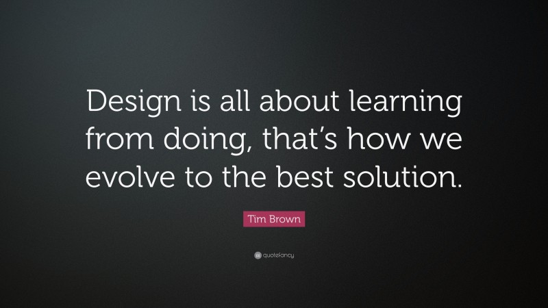 Tim Brown Quote: “Design is all about learning from doing, that’s how we evolve to the best solution.”