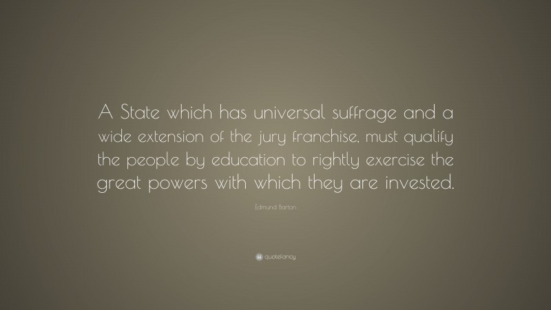 Edmund Barton Quote: “A State which has universal suffrage and a wide extension of the jury franchise, must qualify the people by education to rightly exercise the great powers with which they are invested.”