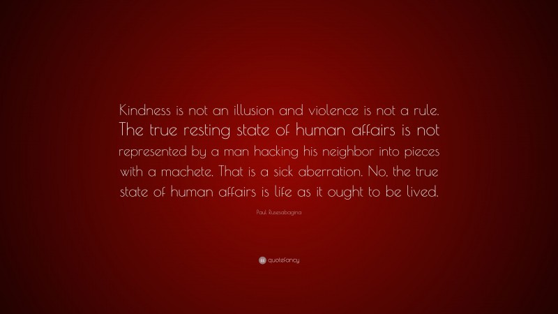 Paul Rusesabagina Quote: “Kindness is not an illusion and violence is not a rule. The true resting state of human affairs is not represented by a man hacking his neighbor into pieces with a machete. That is a sick aberration. No, the true state of human affairs is life as it ought to be lived.”