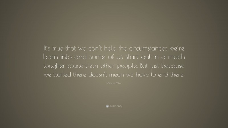 Michael Oher Quote: “It’s true that we can’t help the circumstances we’re born into and some of us start out in a much tougher place than other people. But just because we started there doesn’t mean we have to end there.”