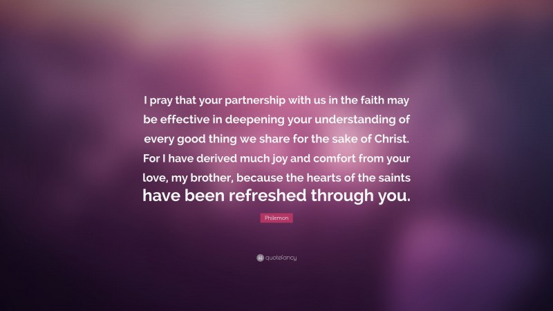 Philemon Quote: “I pray that your partnership with us in the faith may be effective in deepening your understanding of every good thing we share for the sake of Christ. For I have derived much joy and comfort from your love, my brother, because the hearts of the saints have been refreshed through you.”