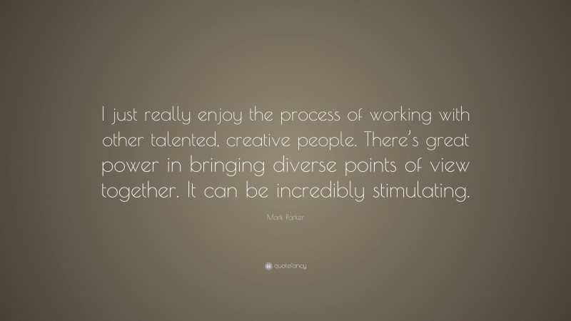 Mark Parker Quote: “I just really enjoy the process of working with other talented, creative people. There’s great power in bringing diverse points of view together. It can be incredibly stimulating.”