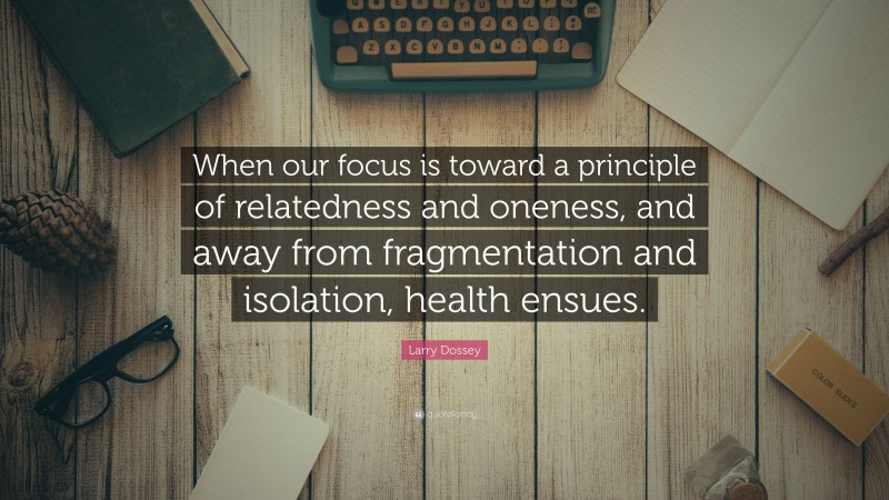 Larry Dossey Quote: “When our focus is toward a principle of relatedness and oneness, and away from fragmentation and isolation, health ensues.”