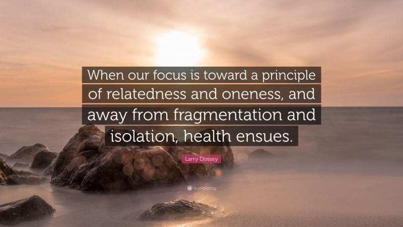 Larry Dossey Quote: “When our focus is toward a principle of relatedness and oneness, and away from fragmentation and isolation, health ensues.”