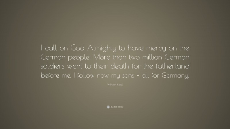 Wilhelm Keitel Quote: “I call on God Almighty to have mercy on the German people. More than two million German soldiers went to their death for the fatherland before me. I follow now my sons – all for Germany.”