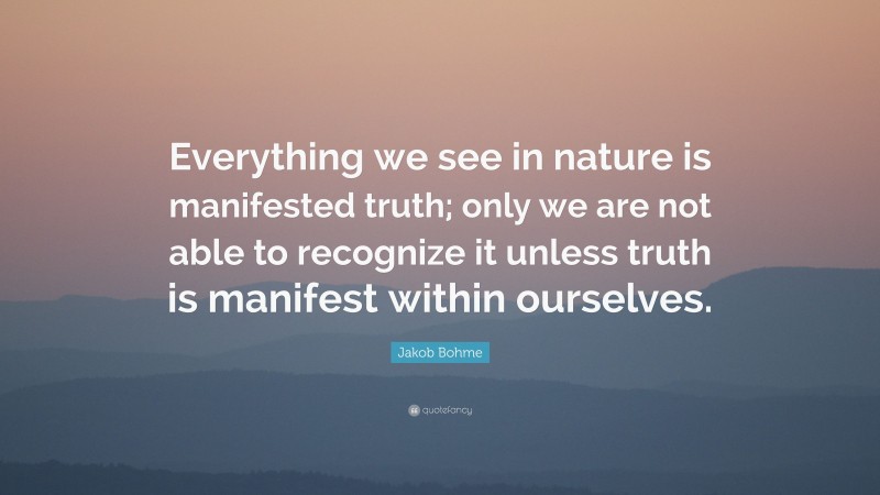 Jakob Bohme Quote: “Everything we see in nature is manifested truth; only we are not able to recognize it unless truth is manifest within ourselves.”