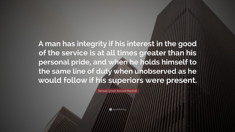 Samuel Lyman Atwood Marshall Quote: “A man has integrity if his interest in the good of the service is at all times greater than his personal pride, and when he holds himself to the same line of duty when unobserved as he would follow if his superiors were present.”