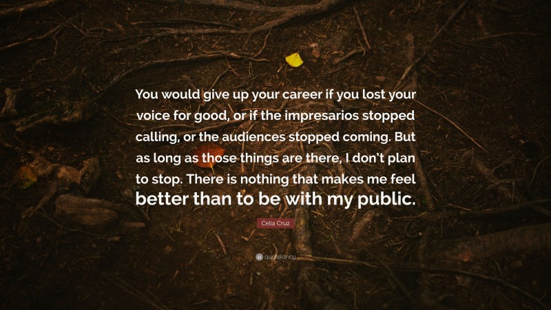 Celia Cruz Quote: “You would give up your career if you lost your voice for good, or if the impresarios stopped calling, or the audiences stopped coming. But as long as those things are there, I don’t plan to stop. There is nothing that makes me feel better than to be with my public.”