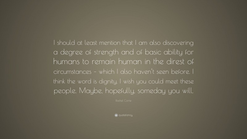Rachel Corrie Quote: “I should at least mention that I am also discovering a degree of strength and of basic ability for humans to remain human in the direst of circumstances – which I also haven’t seen before. I think the word is dignity. I wish you could meet these people. Maybe, hopefully, someday you will.”
