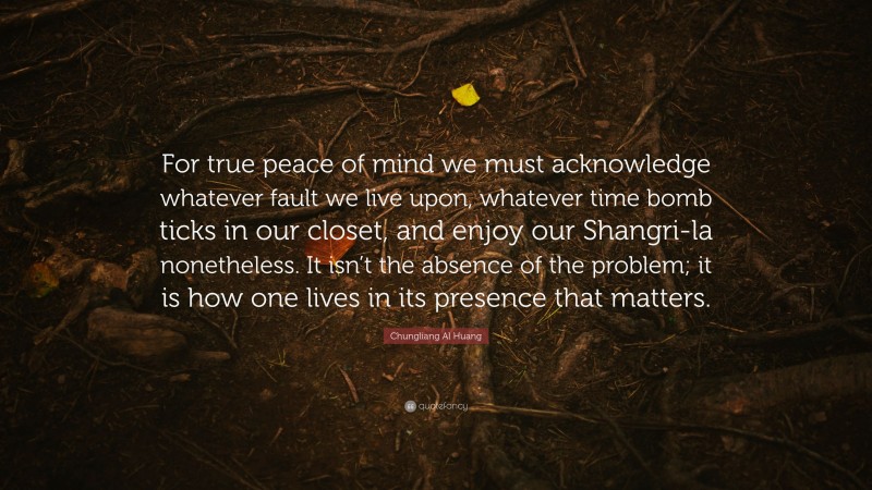 Chungliang Al Huang Quote: “For true peace of mind we must acknowledge whatever fault we live upon, whatever time bomb ticks in our closet, and enjoy our Shangri-la nonetheless. It isn’t the absence of the problem; it is how one lives in its presence that matters.”