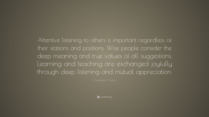Chungliang Al Huang Quote: “Attentive listening to others is important regardless of their stations and positions. Wise people consider the deep meaning and true values of all suggestions. Learning and teaching are exchanged joyfully through deep listening and mutual appreciation.”